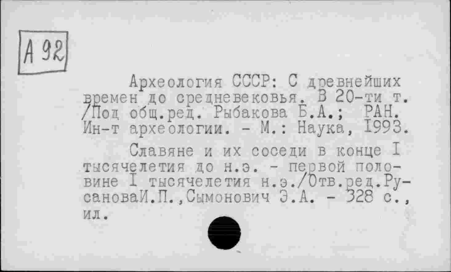 ﻿Л U
Археология СССР: С древнейших времен до средневековья. 3 20-ти т. /Под общ.ред. Рыбакова Б.А. ; РАН. Ин-т археологии. - М.: Наука, 1993.
Славяне и их соседи в конце I тысячелетия до н.э. - первой половине I тысячелетия н.э./Отв.ред.Ру-сановаИ.П.,Сымонович Э.А. - 328 с., ил.